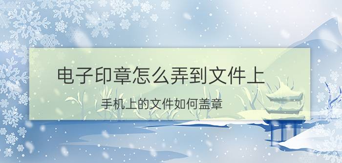 电子印章怎么弄到文件上 手机上的文件如何盖章？